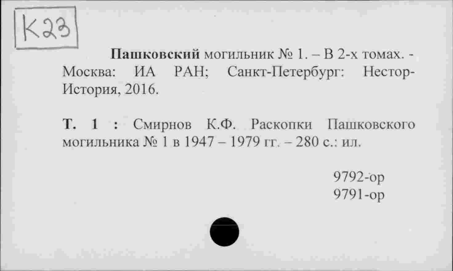 ﻿Пашковский могильник № 1. - В 2-х томах. -Москва: ИА РАН; Санкт-Петербург: Нестор-История, 2016.
T. 1 : Смирнов К.Ф. Раскопки Пашковского могильника № 1 в 1947 - 1979 гг. - 280 с.: ил.
9792-ор
9791-ор